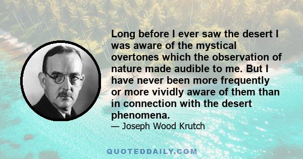 Long before I ever saw the desert I was aware of the mystical overtones which the observation of nature made audible to me. But I have never been more frequently or more vividly aware of them than in connection with the 