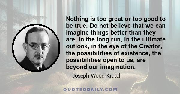 Nothing is too great or too good to be true. Do not believe that we can imagine things better than they are. In the long run, in the ultimate outlook, in the eye of the Creator, the possibilities of existence, the