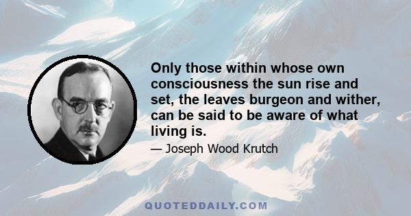 Only those within whose own consciousness the sun rise and set, the leaves burgeon and wither, can be said to be aware of what living is.