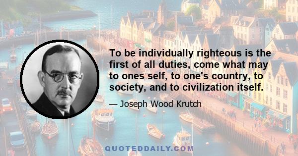 To be individually righteous is the first of all duties, come what may to ones self, to one's country, to society, and to civilization itself.