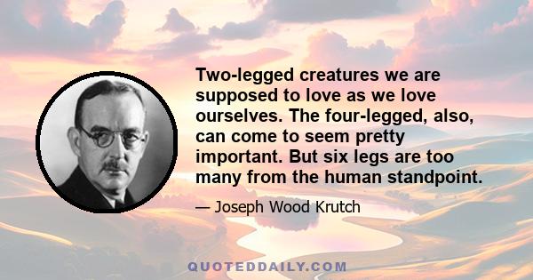 Two-legged creatures we are supposed to love as we love ourselves. The four-legged, also, can come to seem pretty important. But six legs are too many from the human standpoint.