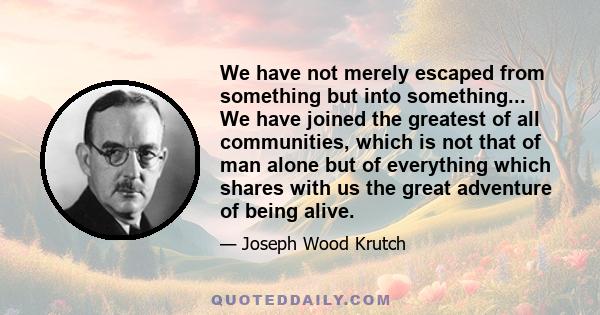 We have not merely escaped from something but into something... We have joined the greatest of all communities, which is not that of man alone but of everything which shares with us the great adventure of being alive.