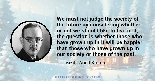 We must not judge the society of the future by considering whether or not we should like to live in it; the question is whether those who have grown up in it will be happier than those who have grown up in our society