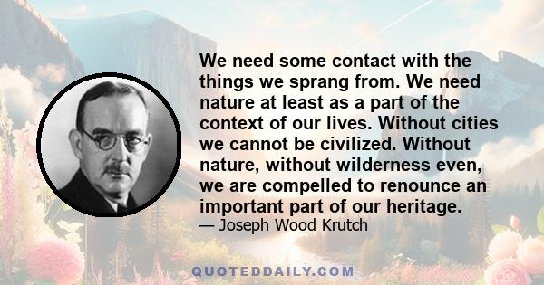 We need some contact with the things we sprang from. We need nature at least as a part of the context of our lives. Without cities we cannot be civilized. Without nature, without wilderness even, we are compelled to