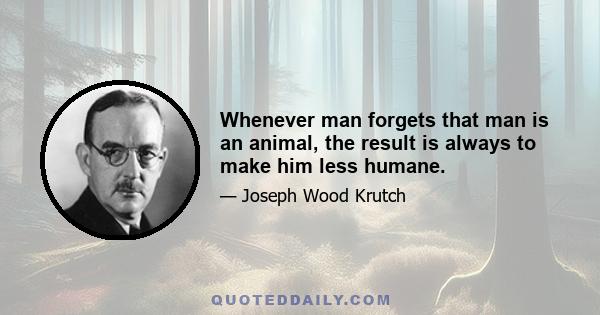 Whenever man forgets that man is an animal, the result is always to make him less humane.