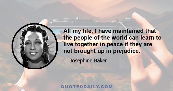 All my life, I have maintained that the people of the world can learn to live together in peace if they are not brought up in prejudice.