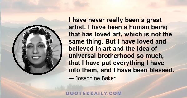 I have never really been a great artist. I have been a human being that has loved art, which is not the same thing. But I have loved and believed in art and the idea of universal brotherhood so much, that I have put