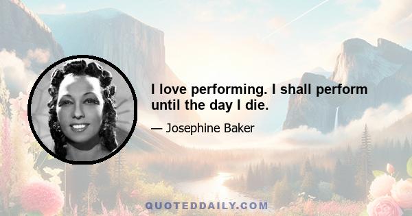 I love performing. I shall perform until the day I die.