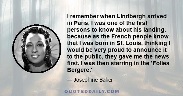 I remember when Lindbergh arrived in Paris, I was one of the first persons to know about his landing, because as the French people know that I was born in St. Louis, thinking I would be very proud to announce it to the