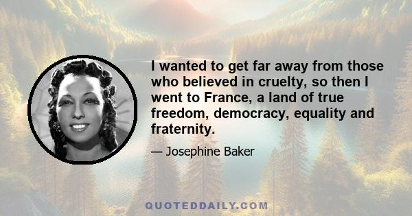 I wanted to get far away from those who believed in cruelty, so then I went to France, a land of true freedom, democracy, equality and fraternity.