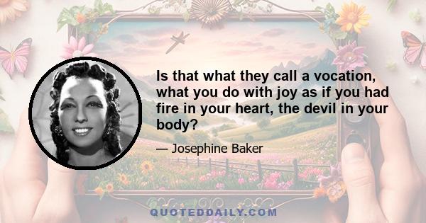 Is that what they call a vocation, what you do with joy as if you had fire in your heart, the devil in your body?