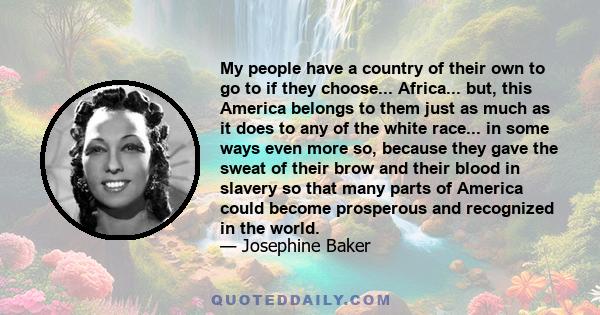 My people have a country of their own to go to if they choose... Africa... but, this America belongs to them just as much as it does to any of the white race... in some ways even more so, because they gave the sweat of