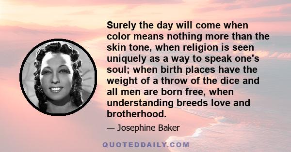 Surely the day will come when color means nothing more than the skin tone, when religion is seen uniquely as a way to speak one's soul; when birth places have the weight of a throw of the dice and all men are born free, 