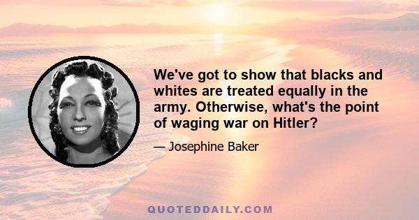 We've got to show that blacks and whites are treated equally in the army. Otherwise, what's the point of waging war on Hitler?