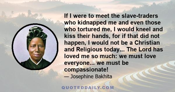 If I were to meet the slave-traders who kidnapped me and even those who tortured me, I would kneel and kiss their hands, for if that did not happen, I would not be a Christian and Religious today... The Lord has loved