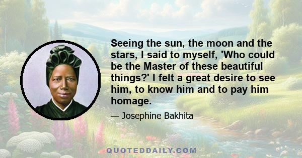 Seeing the sun, the moon and the stars, I said to myself, 'Who could be the Master of these beautiful things?' I felt a great desire to see him, to know him and to pay him homage.