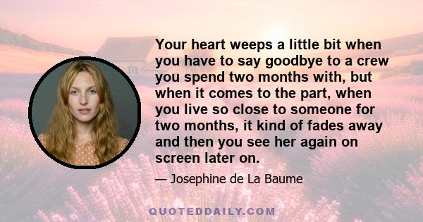 Your heart weeps a little bit when you have to say goodbye to a crew you spend two months with, but when it comes to the part, when you live so close to someone for two months, it kind of fades away and then you see her 