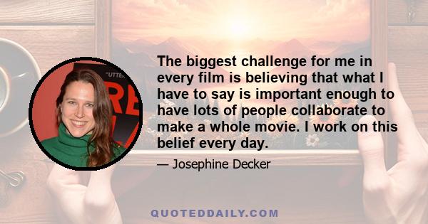 The biggest challenge for me in every film is believing that what I have to say is important enough to have lots of people collaborate to make a whole movie. I work on this belief every day.