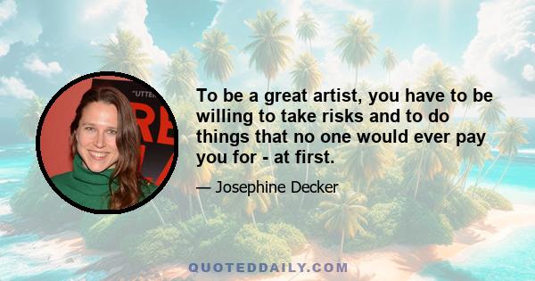 To be a great artist, you have to be willing to take risks and to do things that no one would ever pay you for - at first.