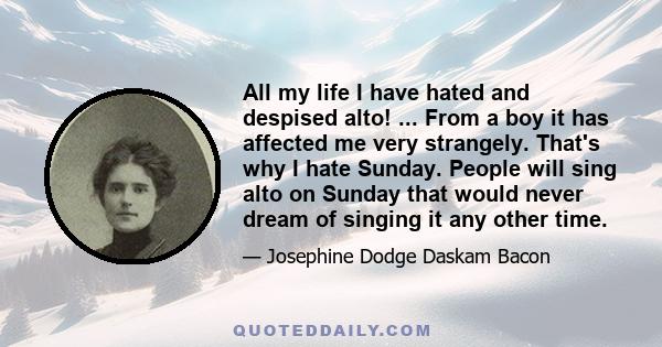 All my life I have hated and despised alto! ... From a boy it has affected me very strangely. That's why I hate Sunday. People will sing alto on Sunday that would never dream of singing it any other time.