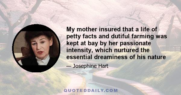 My mother insured that a life of petty facts and dutiful farming was kept at bay by her passionate intensity, which nurtured the essential dreaminess of his nature