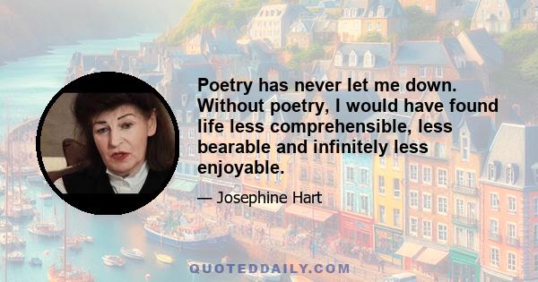 Poetry has never let me down. Without poetry, I would have found life less comprehensible, less bearable and infinitely less enjoyable.