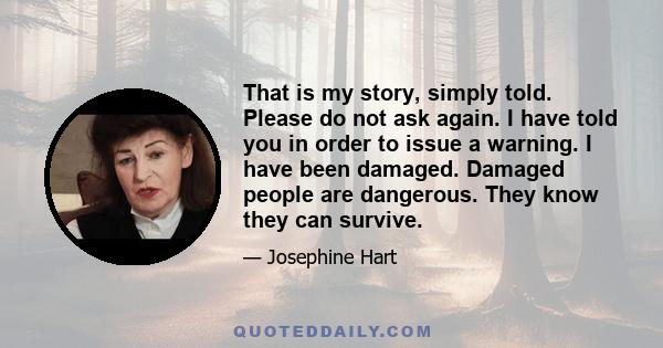 That is my story, simply told. Please do not ask again. I have told you in order to issue a warning. I have been damaged. Damaged people are dangerous. They know they can survive.