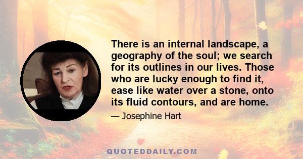 There is an internal landscape, a geography of the soul; we search for its outlines in our lives. Those who are lucky enough to find it, ease like water over a stone, onto its fluid contours, and are home.