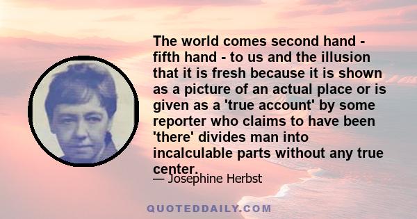 The world comes second hand - fifth hand - to us and the illusion that it is fresh because it is shown as a picture of an actual place or is given as a 'true account' by some reporter who claims to have been 'there'