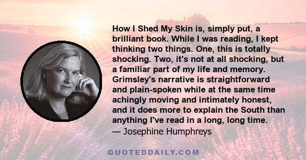 How I Shed My Skin is, simply put, a brilliant book. While I was reading, I kept thinking two things. One, this is totally shocking. Two, it's not at all shocking, but a familiar part of my life and memory. Grimsley's