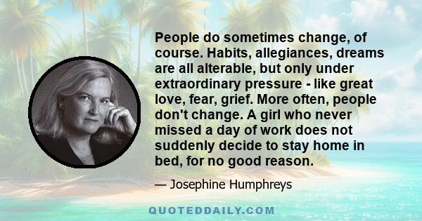 People do sometimes change, of course. Habits, allegiances, dreams are all alterable, but only under extraordinary pressure - like great love, fear, grief. More often, people don't change. A girl who never missed a day