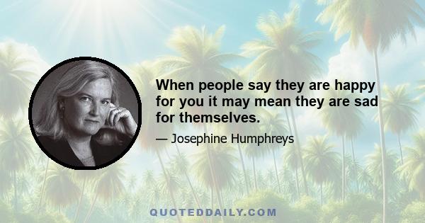 When people say they are happy for you it may mean they are sad for themselves.