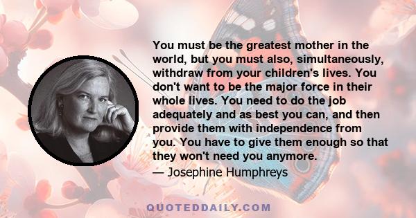 You must be the greatest mother in the world, but you must also, simultaneously, withdraw from your children's lives. You don't want to be the major force in their whole lives. You need to do the job adequately and as