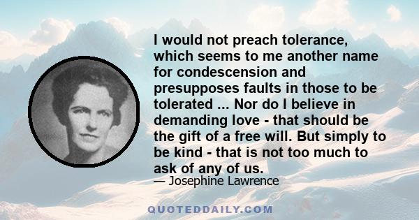 I would not preach tolerance, which seems to me another name for condescension and presupposes faults in those to be tolerated ... Nor do I believe in demanding love - that should be the gift of a free will. But simply