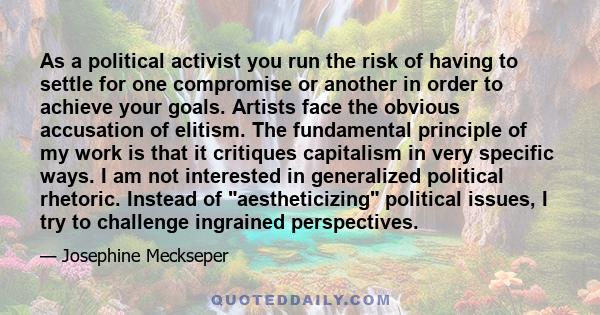 As a political activist you run the risk of having to settle for one compromise or another in order to achieve your goals. Artists face the obvious accusation of elitism. The fundamental principle of my work is that it