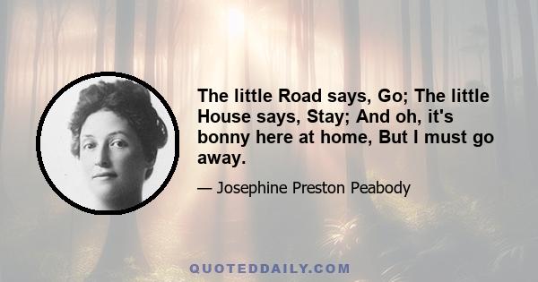 The little Road says, Go; The little House says, Stay; And oh, it's bonny here at home, But I must go away.