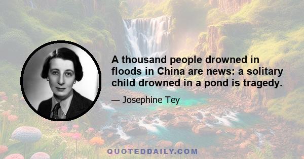 A thousand people drowned in floods in China are news: a solitary child drowned in a pond is tragedy.