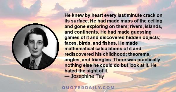 He knew by heart every last minute crack on its surface. He had made maps of the ceiling and gone exploring on them; rivers, islands, and continents. He had made guessing games of it and discovered hidden objects;