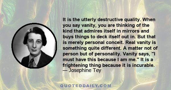 It is the utterly destructive quality. When you say vanity, you are thinking of the kind that admires itself in mirrors and buys things to deck itself out in. But that is merely personal conceit. Real vanity is