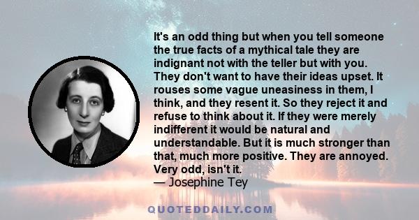 It's an odd thing but when you tell someone the true facts of a mythical tale they are indignant not with the teller but with you. They don't want to have their ideas upset. It rouses some vague uneasiness in them, I