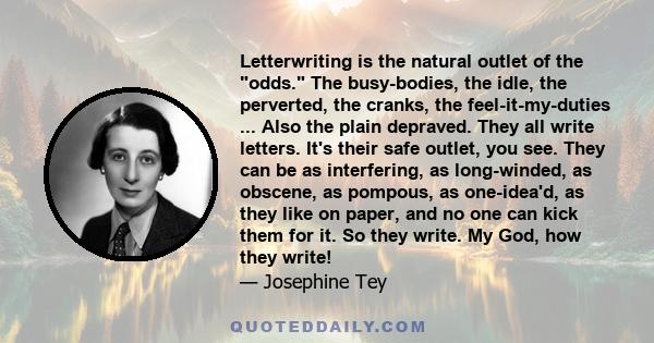 Letterwriting is the natural outlet of the odds. The busy-bodies, the idle, the perverted, the cranks, the feel-it-my-duties ... Also the plain depraved. They all write letters. It's their safe outlet, you see. They can 