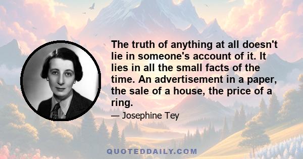 The truth of anything at all doesn't lie in someone's account of it. It lies in all the small facts of the time. An advertisement in a paper, the sale of a house, the price of a ring.