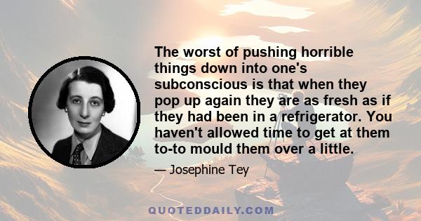 The worst of pushing horrible things down into one's subconscious is that when they pop up again they are as fresh as if they had been in a refrigerator. You haven't allowed time to get at them to-to mould them over a