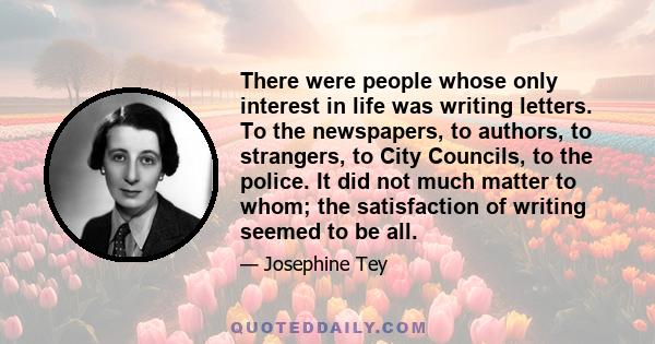 There were people whose only interest in life was writing letters. To the newspapers, to authors, to strangers, to City Councils, to the police. It did not much matter to whom; the satisfaction of writing seemed to be