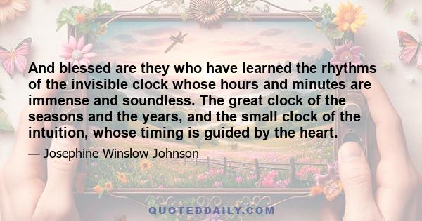 And blessed are they who have learned the rhythms of the invisible clock whose hours and minutes are immense and soundless. The great clock of the seasons and the years, and the small clock of the intuition, whose