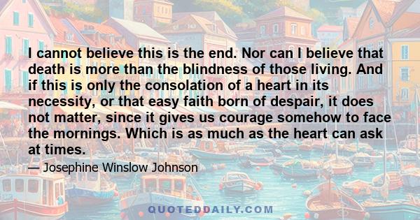 I cannot believe this is the end. Nor can I believe that death is more than the blindness of those living. And if this is only the consolation of a heart in its necessity, or that easy faith born of despair, it does not 