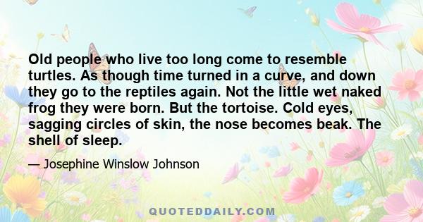 Old people who live too long come to resemble turtles. As though time turned in a curve, and down they go to the reptiles again. Not the little wet naked frog they were born. But the tortoise. Cold eyes, sagging circles 