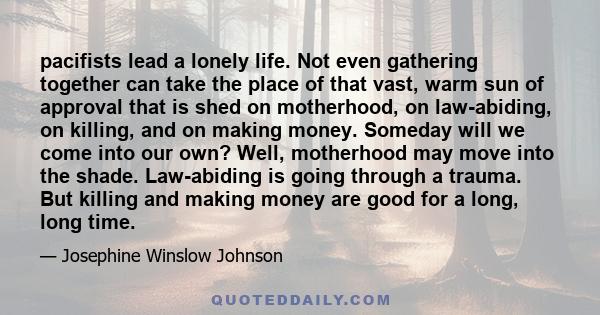 pacifists lead a lonely life. Not even gathering together can take the place of that vast, warm sun of approval that is shed on motherhood, on law-abiding, on killing, and on making money. Someday will we come into our