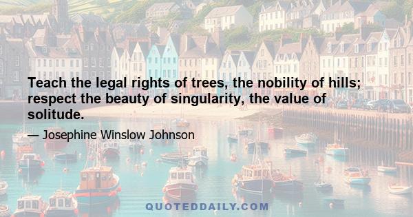 Teach the legal rights of trees, the nobility of hills; respect the beauty of singularity, the value of solitude.