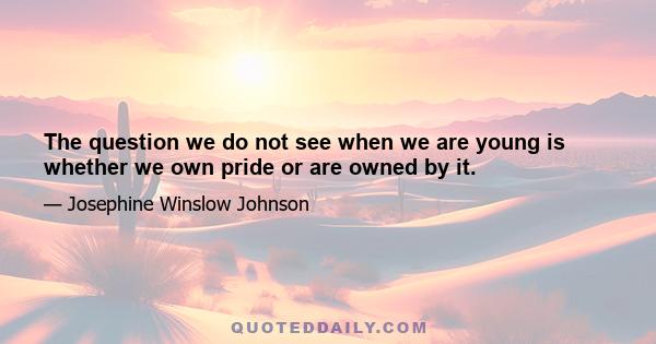 The question we do not see when we are young is whether we own pride or are owned by it.